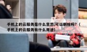 手机上的云服务是什么意思,可以删除吗?（手机上的云服务有什么用途）
