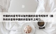 中国的抖音号可以加外国的抖音号吗知乎（国外的抖音和中国的抖音加不上吗?）