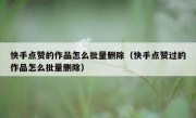 快手点赞的作品怎么批量删除（快手点赞过的作品怎么批量删除）