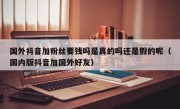 国外抖音加粉丝要钱吗是真的吗还是假的呢（国内版抖音加国外好友）
