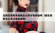 在西瓜视频发视频怎么样才有收益呢（西瓜视频怎么发才有收益啊）
