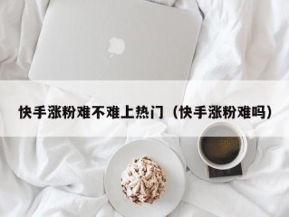 快手涨粉难不难上热门（快手涨粉难吗）