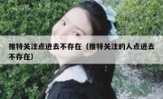 推特关注点进去不存在（推特关注的人点进去不存在）