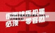 tiktok不能关注怎么解决（tik tok不能关注）
