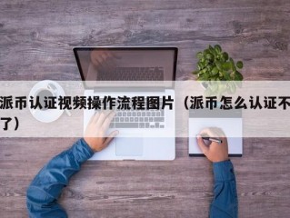 派币认证视频操作流程图片（派币怎么认证不了）