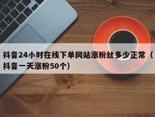 抖音24小时在线下单网站涨粉丝多少正常（抖音一天涨粉50个）