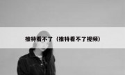 推特看不了（推特看不了视频）