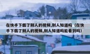 在快手下载了别人的视频,别人知道吗（在快手下载了别人的视频,别人知道吗能看到吗）