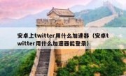 安卓上twitter用什么加速器（安卓twitter用什么加速器能登录）