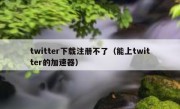 twitter下载注册不了（能上twitter的加速器）
