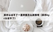派币认证不了一直转圈怎么回事呀（派币kyc认证不了）