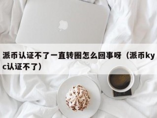 派币认证不了一直转圈怎么回事呀（派币kyc认证不了）