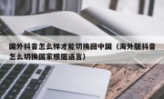 国外抖音怎么样才能切换回中国（海外版抖音怎么切换国家根据语言）