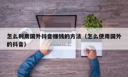 怎么利用国外抖音赚钱的方法（怎么使用国外的抖音）