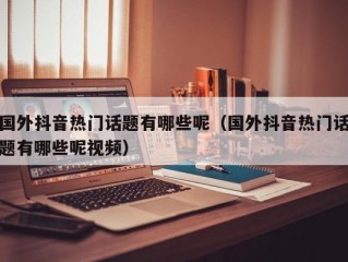 国外抖音热门话题有哪些呢（国外抖音热门话题有哪些呢视频）