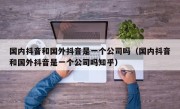 国内抖音和国外抖音是一个公司吗（国内抖音和国外抖音是一个公司吗知乎）