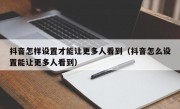 抖音怎样设置才能让更多人看到（抖音怎么设置能让更多人看到）