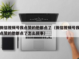 微信视频号我点赞的他都点了（微信视频号我点赞的他都点了怎么回事）