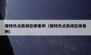 推特热点新闻在哪看啊（推特热点新闻在哪看啊）