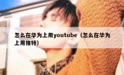 怎么在华为上用youtube（怎么在华为上用推特）