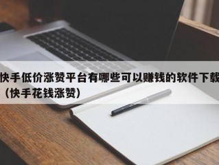 快手低价涨赞平台有哪些可以赚钱的软件下载（快手花钱涨赞）