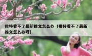 推特看不了最新推文怎么办（推特看不了最新推文怎么办呀）