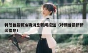 特朗普最新准确消息新闻报道（特朗普最新新闻信息）