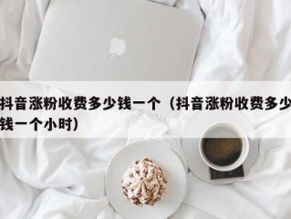 抖音涨粉收费多少钱一个（抖音涨粉收费多少钱一个小时）