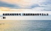 美国新闻推特账号（美国新闻推特账号怎么注册）