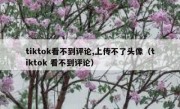 tiktok看不到评论,上传不了头像（tiktok 看不到评论）