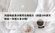 抖音粉丝多少就可以有收入（抖音100多万粉丝一年收入多少钱）