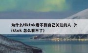为什么tiktok看不到自己关注的人（tiktok 怎么看不了）