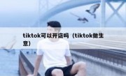 tiktok可以开店吗（tiktok做生意）
