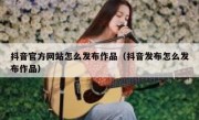 抖音官方网站怎么发布作品（抖音发布怎么发布作品）