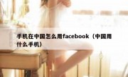 手机在中国怎么用facebook（中国用什么手机）