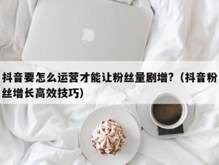 抖音要怎么运营才能让粉丝量剧增?（抖音粉丝增长高效技巧）