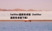 twitter最新安卓版（twitter最新安卓版下载）