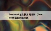 facebook怎么使用更活跃（facebook怎么玩起作用）
