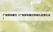 广州货车限行（广州货车限行时间几点到几点）