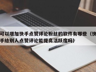 可以增加快手点赞评论粉丝的软件有哪些（快手给别人点赞评论能提高活跃度吗）