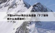 下载twitter用什么加速器（下了推特用什么加速器好）