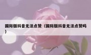 国际版抖音无法点赞（国际版抖音无法点赞吗）