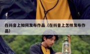 在抖音上如何发布作品（在抖音上怎样发布作品）
