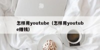 怎样用youtube（怎样用youtube赚钱）
