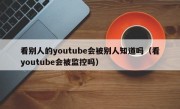 看别人的youtube会被别人知道吗（看youtube会被监控吗）