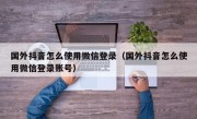 国外抖音怎么使用微信登录(国外抖音怎么使用微信登录账号)