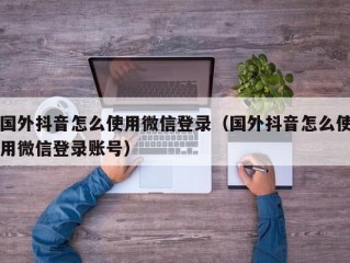 国外抖音怎么使用微信登录（国外抖音怎么使用微信登录账号）