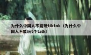 为什么中国人不能玩tiktok（为什么中国人不能玩t个talk）