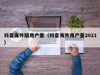 抖音海外版用户量（抖音海外用户量2021）