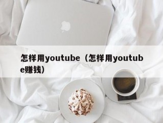 怎样用youtube（怎样用youtube赚钱）